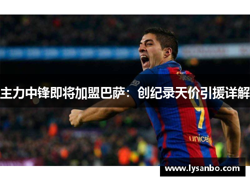 主力中锋即将加盟巴萨：创纪录天价引援详解